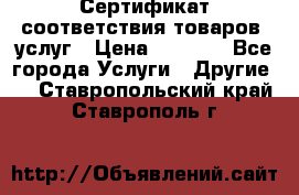 Сертификат соответствия товаров, услуг › Цена ­ 4 000 - Все города Услуги » Другие   . Ставропольский край,Ставрополь г.